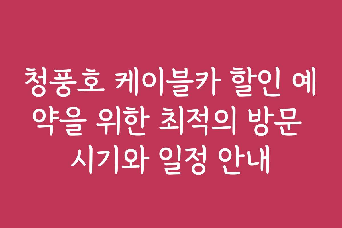 청풍호 케이블카 할인 예약을 위한 최적의 방문 시기와 일정 안내