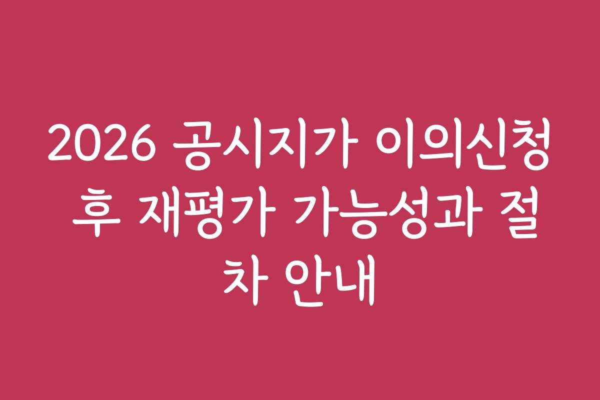2026 공시지가 이의신청 후 재평가 가능성과 절차 안내
