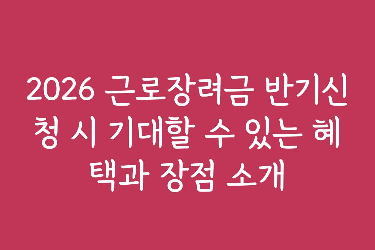 2026 근로장려금 반기신청 시 기대할 수 있는 혜택과 장점 소개