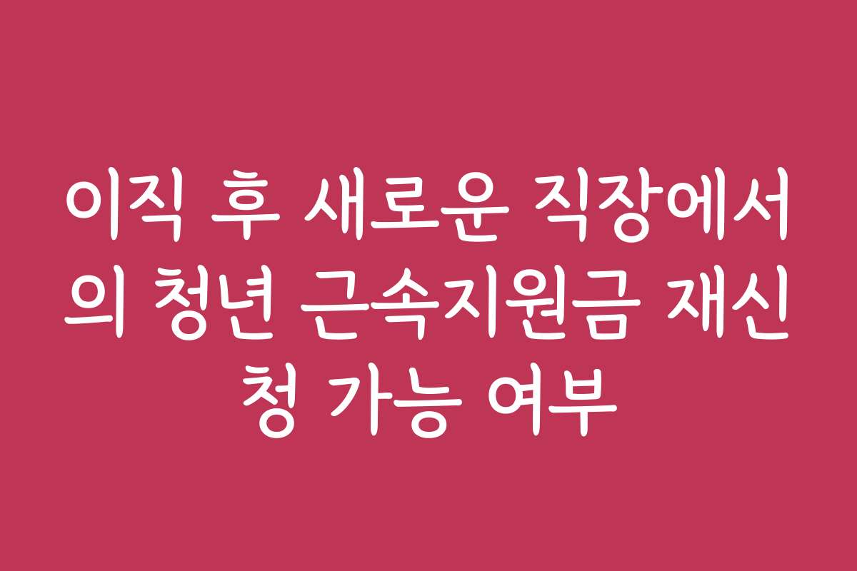 이직 후 새로운 직장에서의 청년 근속지원금 재신청 가능 여부