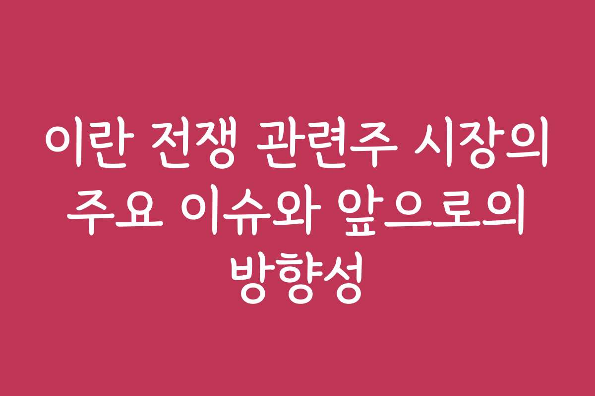 이란 전쟁 관련주 시장의 주요 이슈와 앞으로의 방향성