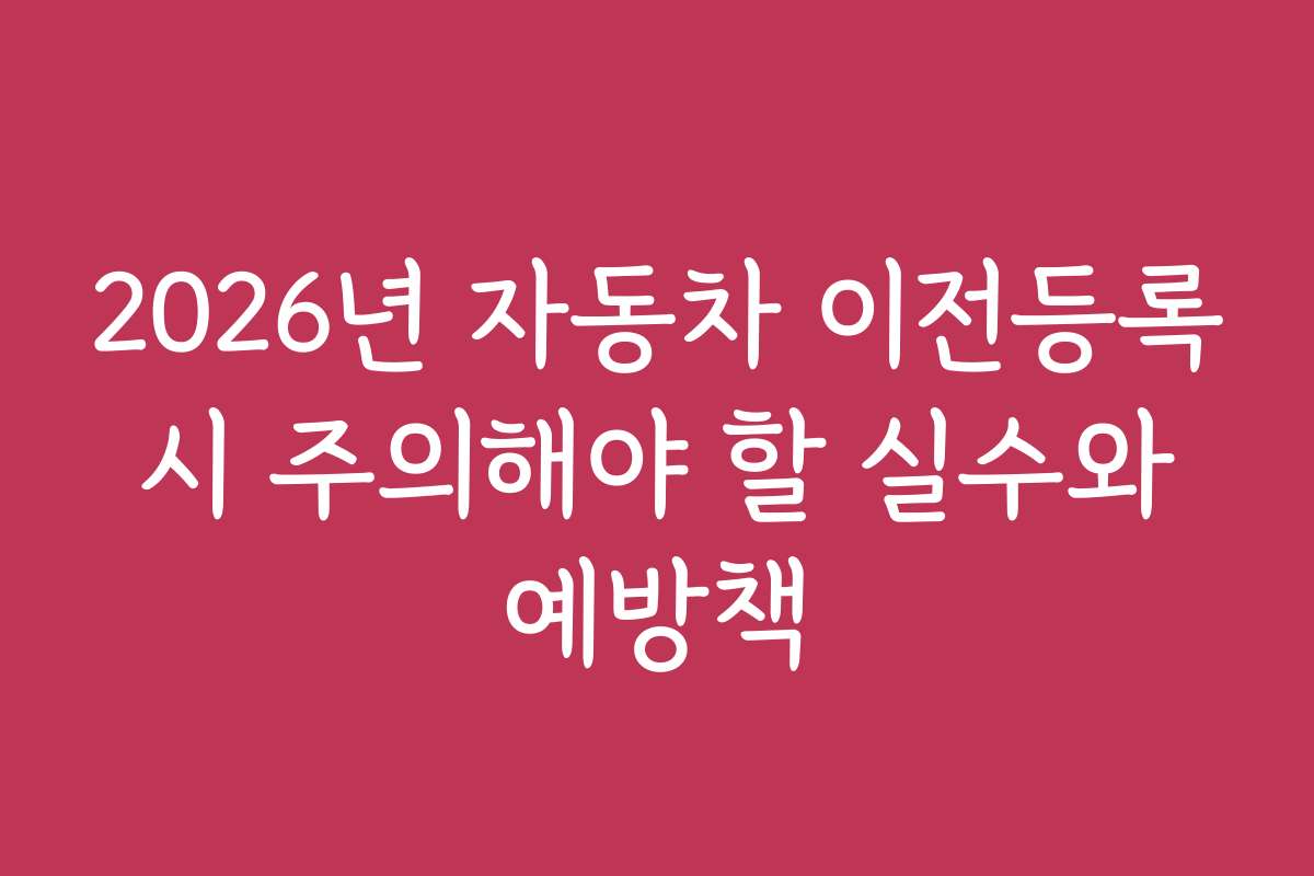 2026년 자동차 이전등록 시 주의해야 할 실수와 예방책