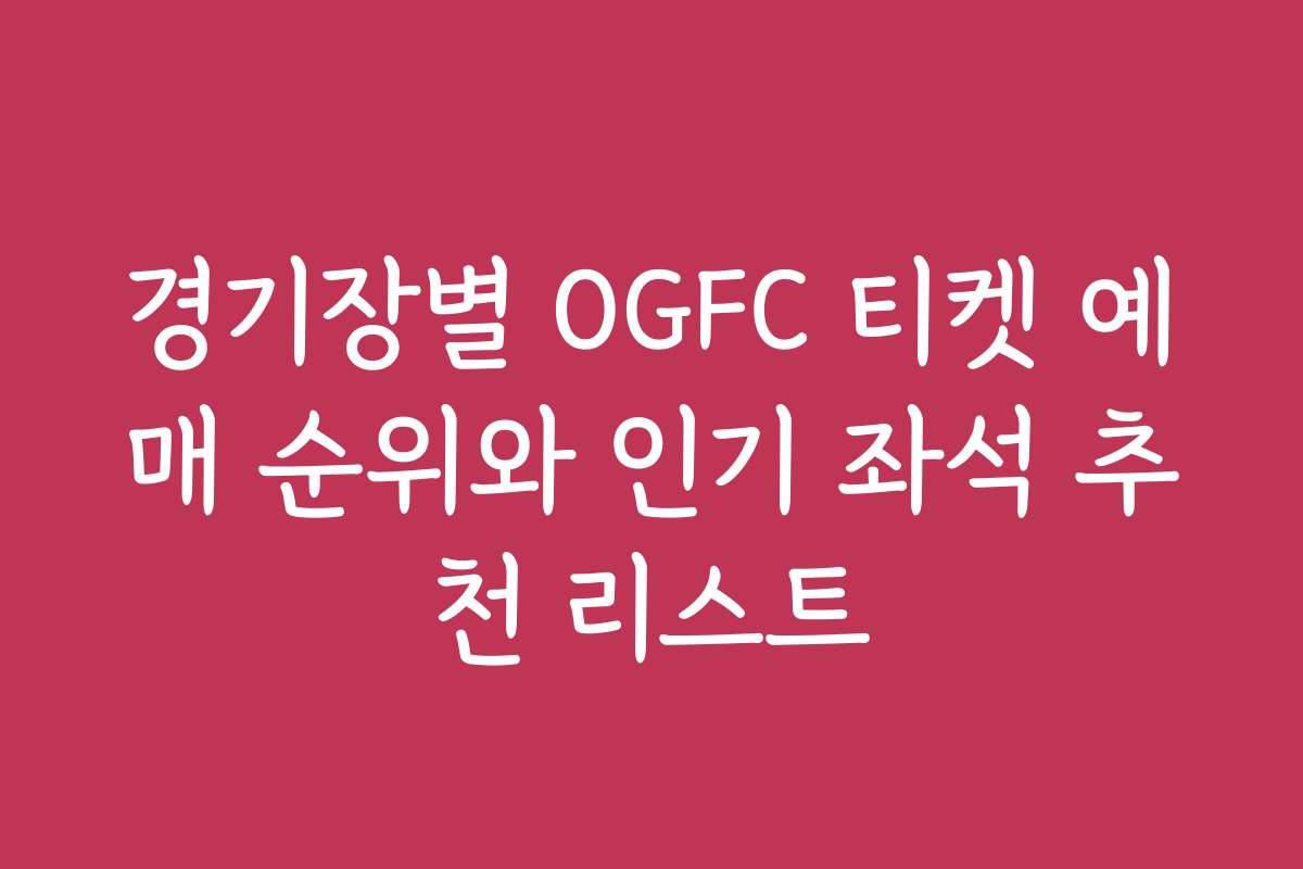경기장별 OGFC 티켓 예매 순위와 인기 좌석 추천 리스트