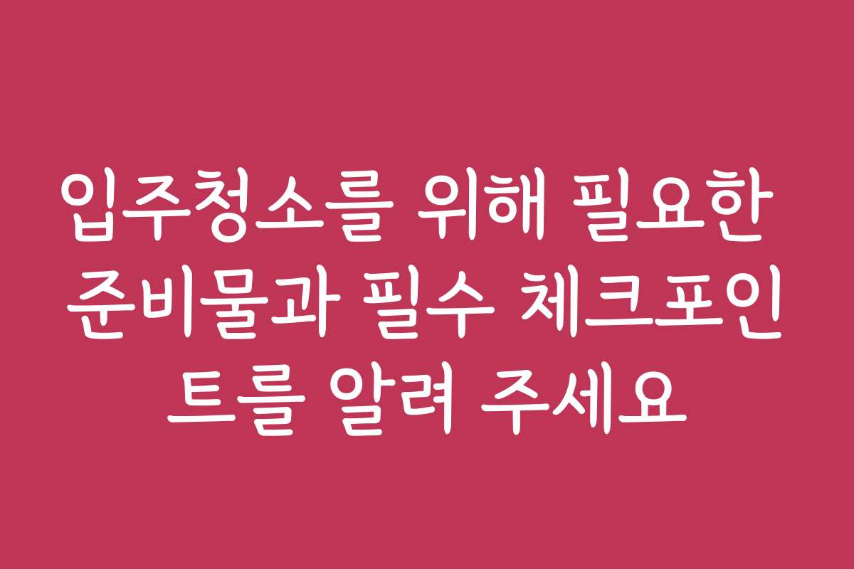 입주청소를 위해 필요한 준비물과 필수 체크포인트를 알려 주세요