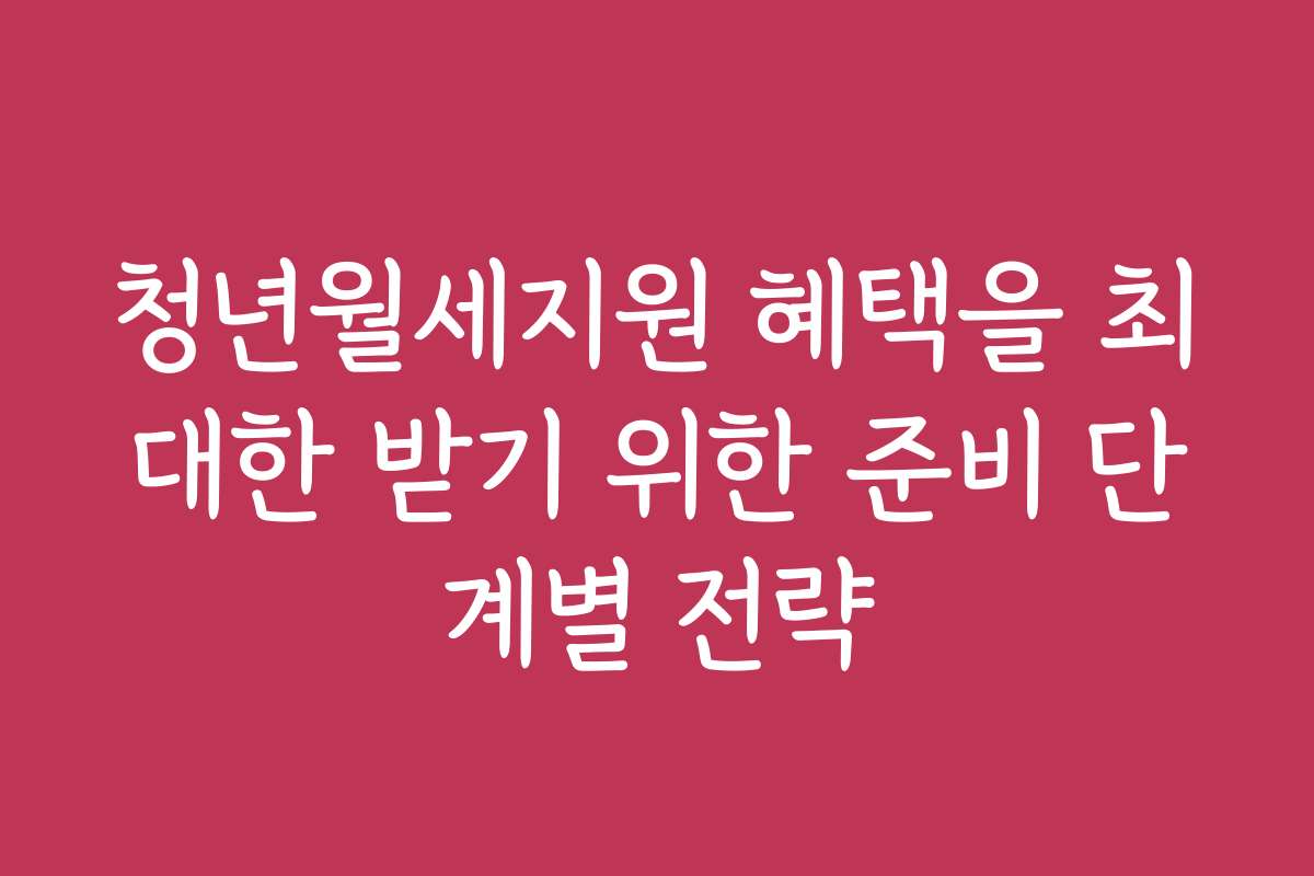 청년월세지원 혜택을 최대한 받기 위한 준비 단계별 전략