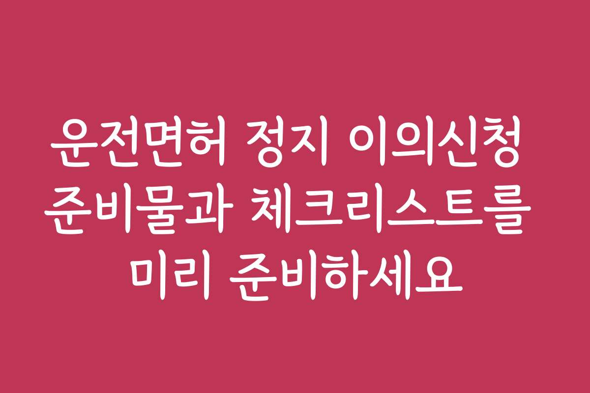 운전면허 정지 이의신청 준비물과 체크리스트를 미리 준비하세요