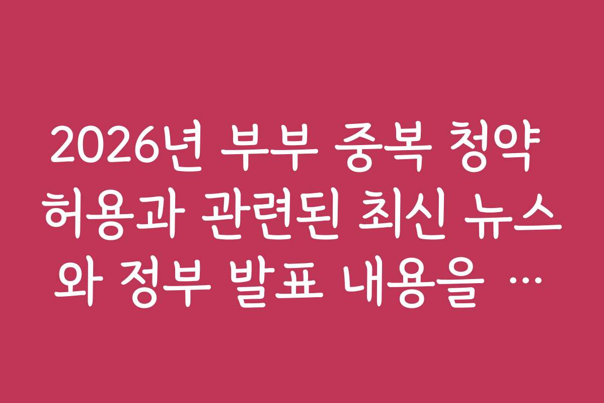 2026년 부부 중복 청약 허용과 관련된 최신 뉴스와 정부 발표 내용을 빠르게 확인하세요