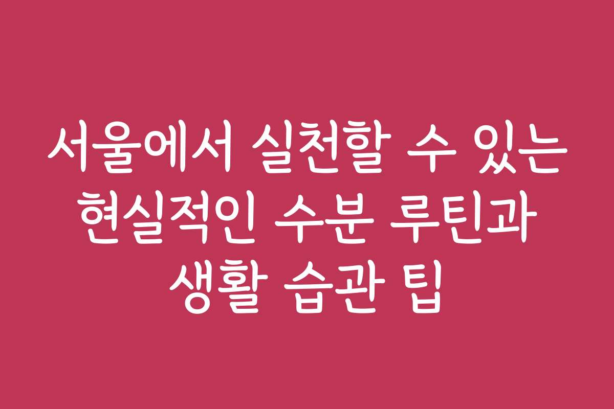 서울에서 실천할 수 있는 현실적인 수분 루틴과 생활 습관 팁