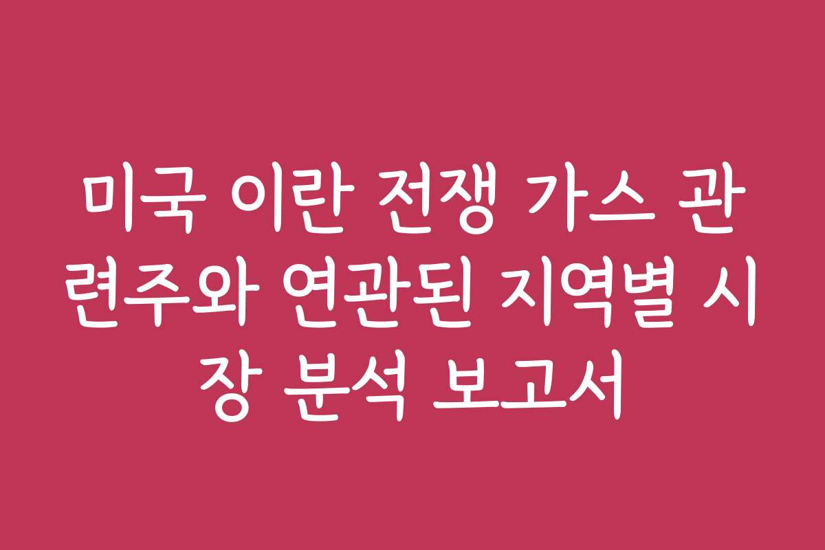 미국 이란 전쟁 가스 관련주와 연관된 지역별 시장 분석 보고서
