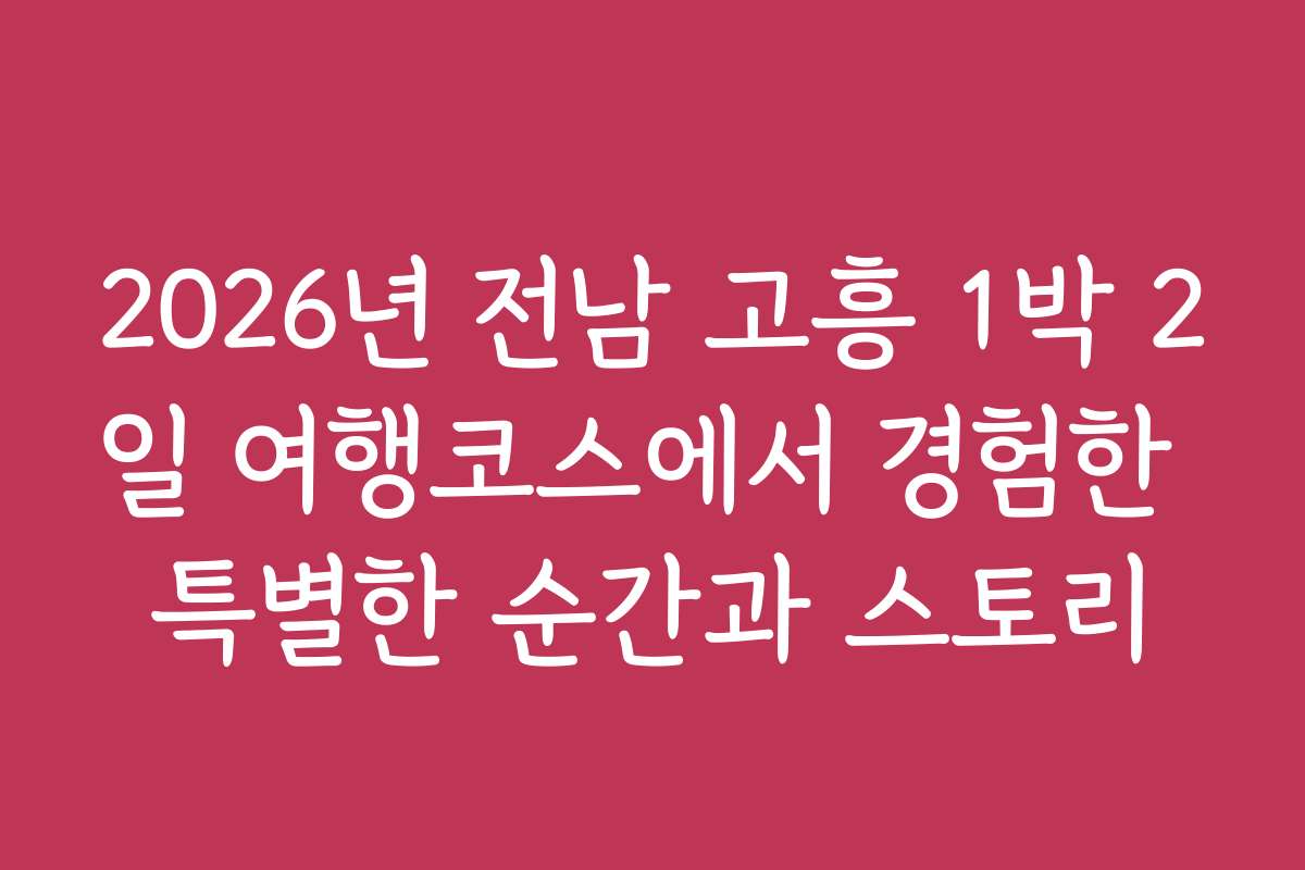 2026년 전남 고흥 1박 2일 여행코스에서 경험한 특별한 순간과 스토리