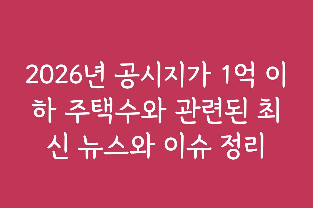 2026년 공시지가 1억 이하 주택수와 관련된 최신 뉴스와 이슈 정리
