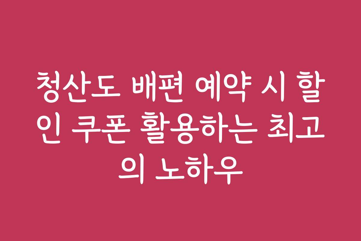 청산도 배편 예약 시 할인 쿠폰 활용하는 최고의 노하우