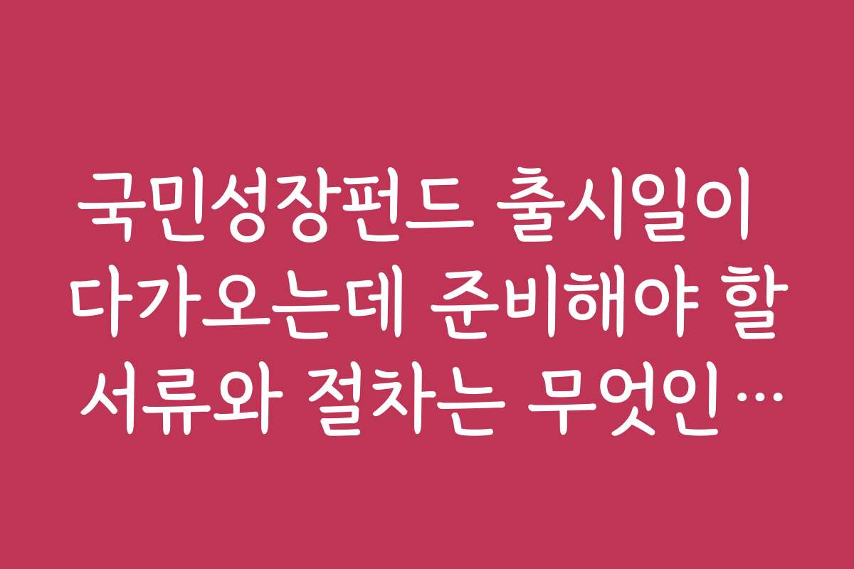 국민성장펀드 출시일이 다가오는데 준비해야 할 서류와 절차는 무엇인가요