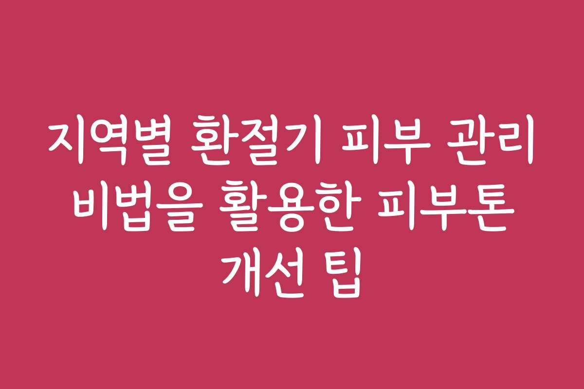 지역별 환절기 피부 관리 비법을 활용한 피부톤 개선 팁