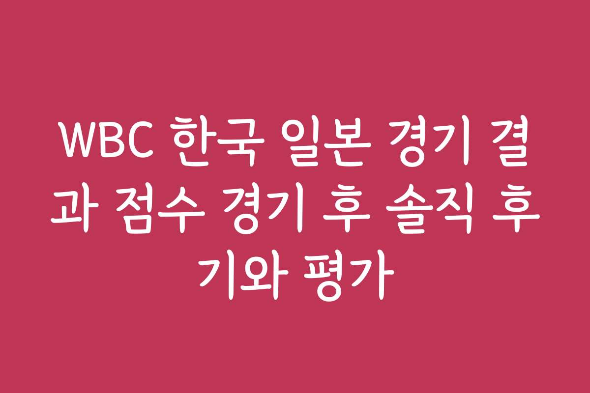 WBC 한국 일본 경기 결과 점수 경기 후 솔직 후기와 평가