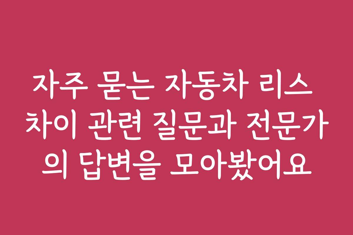 자주 묻는 자동차 리스 차이 관련 질문과 전문가의 답변을 모아봤어요