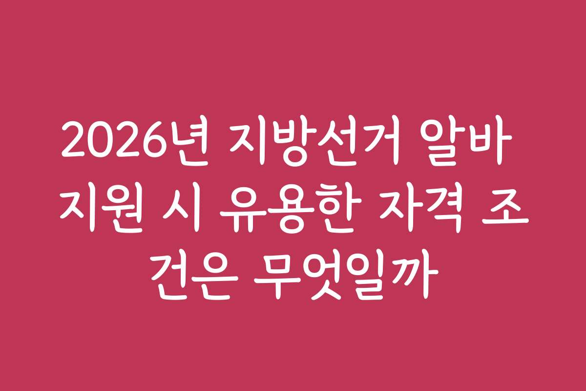 2026년 지방선거 알바 지원 시 유용한 자격 조건은 무엇일까