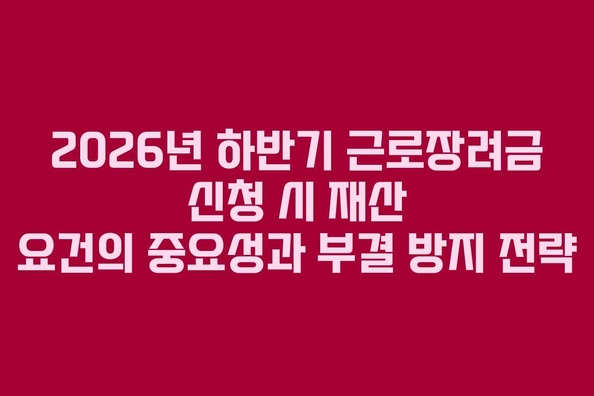 2026년 하반기 근로장려금 신청 시 재산 요건의 중요성과 부결 방지 전략