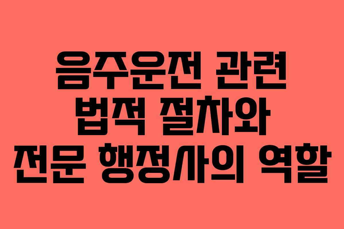 음주운전 관련 법적 절차와 전문 행정사의 역할