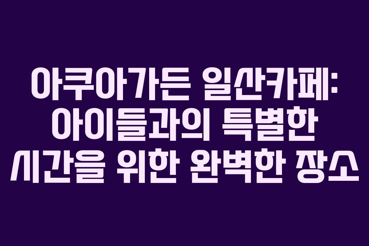 아쿠아가든 일산카페: 아이들과의 특별한 시간을 위한 완벽한 장소
