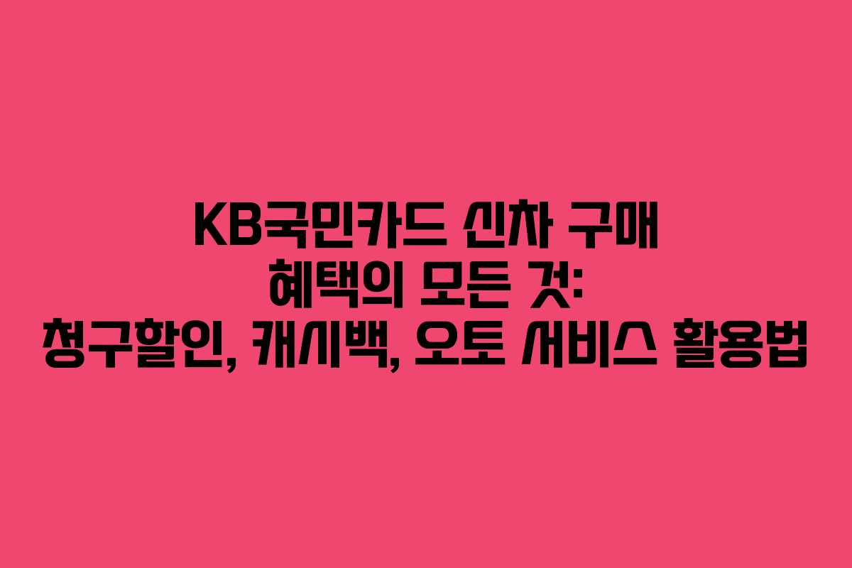 KB국민카드 신차 구매 혜택의 모든 것: 청구할인, 캐시백, 오토 서비스 활용법