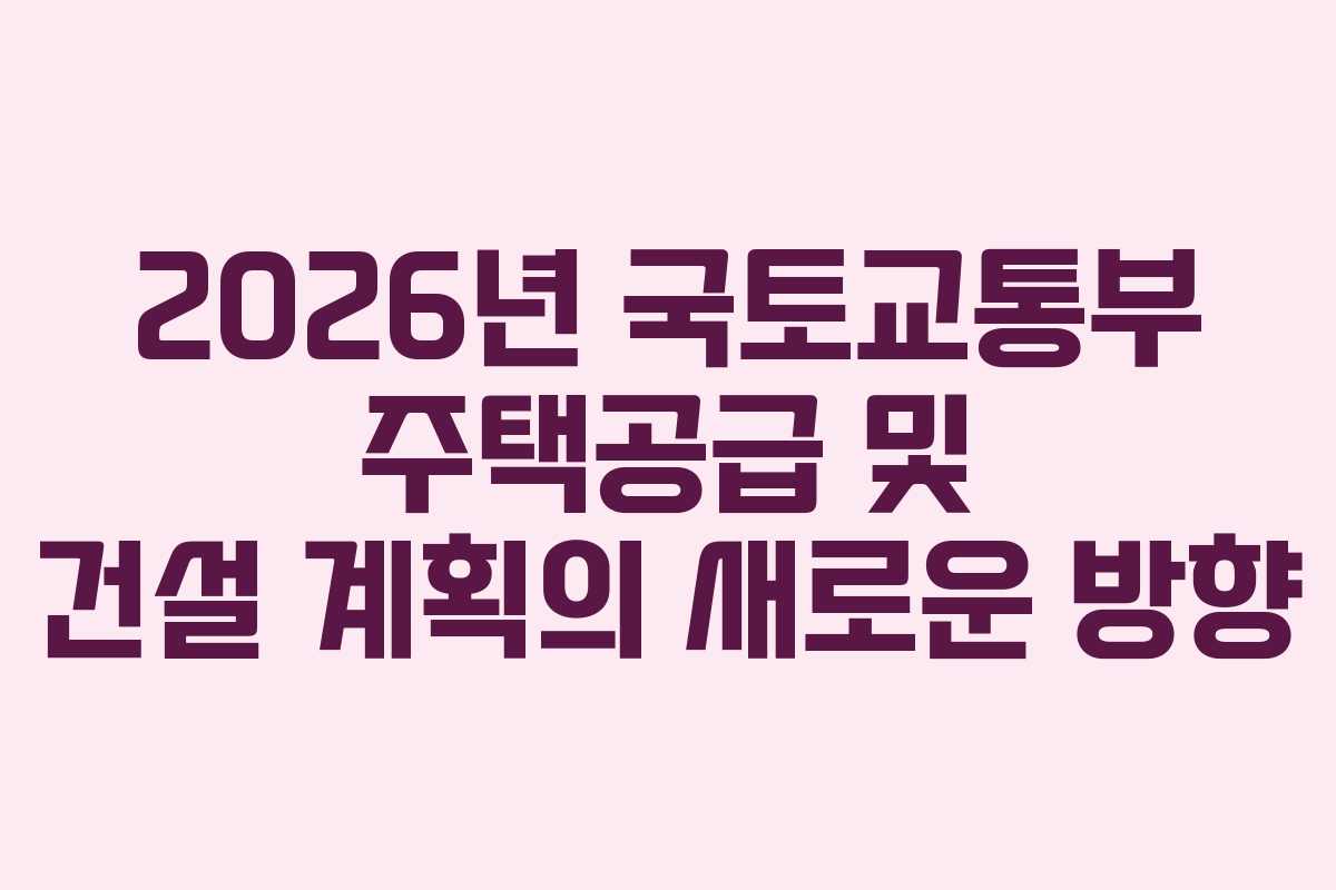 2026년 국토교통부 주택공급 및 건설 계획의 새로운 방향