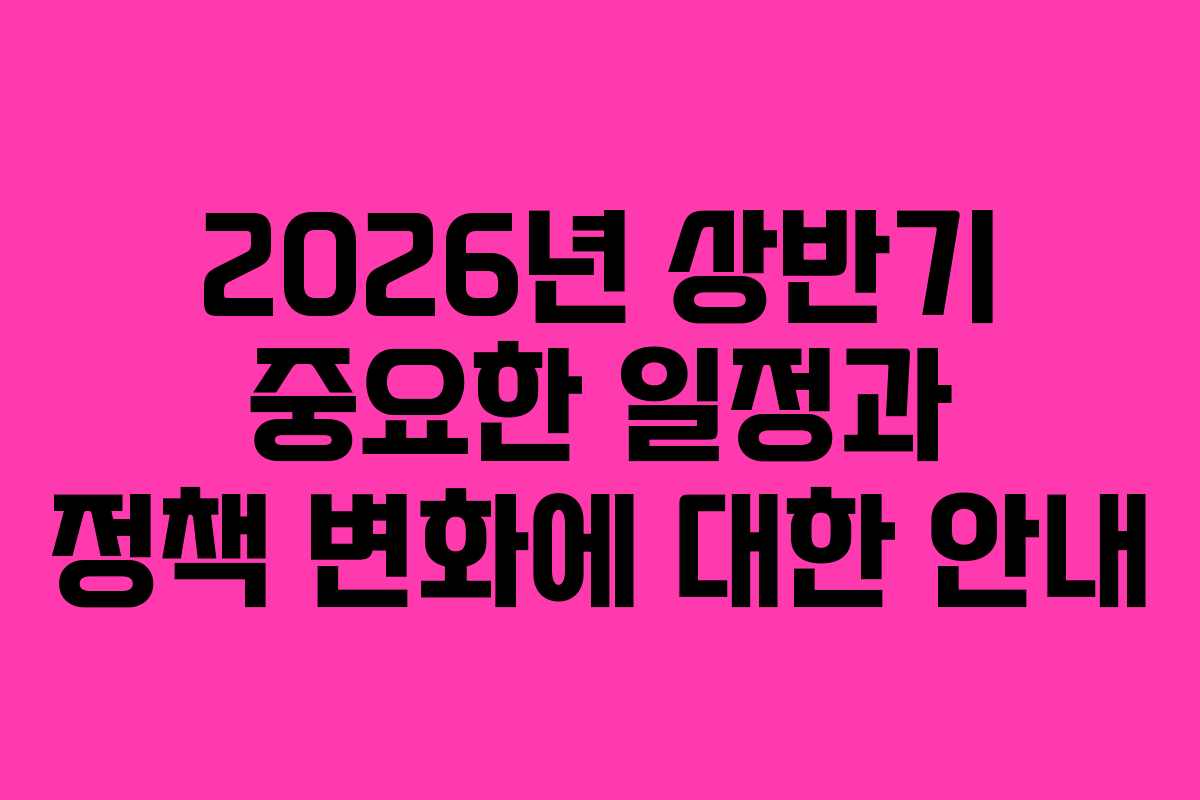2026년 상반기 중요한 일정과 정책 변화에 대한 안내