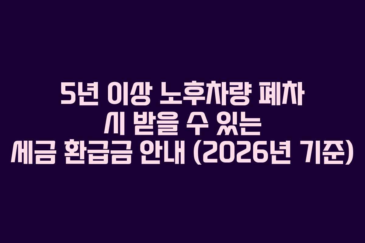 5년 이상 노후차량 폐차 시 받을 수 있는 세금 환급금 안내 (2026년 기준)