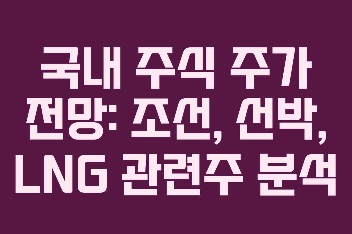 국내 주식 주가 전망: 조선, 선박, LNG 관련주 분석