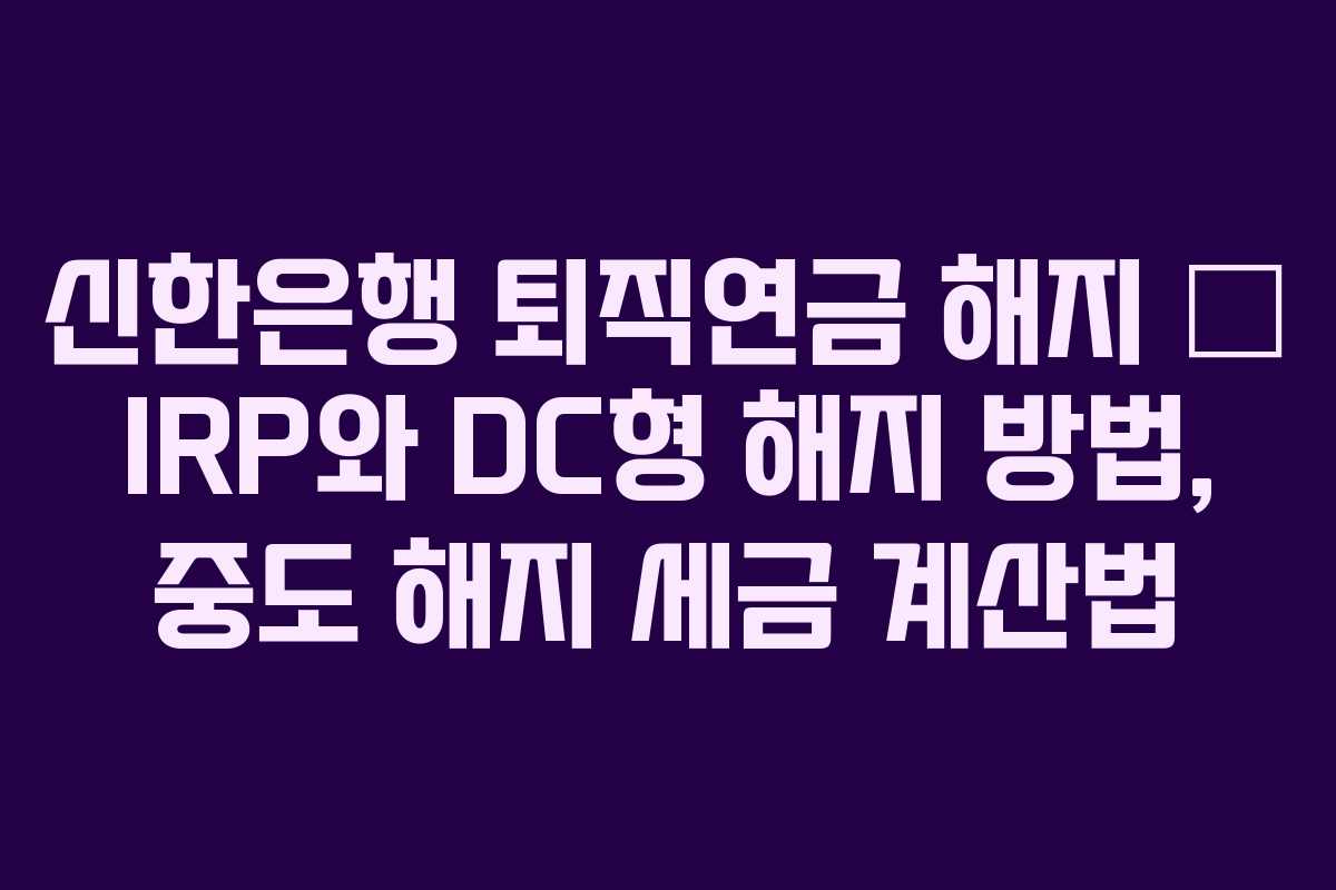 신한은행 퇴직연금 해지 – IRP와 DC형 해지 방법, 중도 해지 세금 계산법