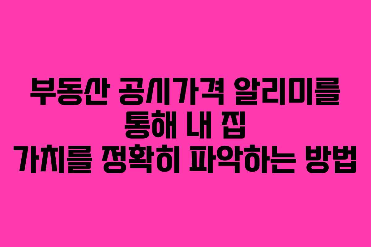 부동산 공시가격 알리미를 통해 내 집 가치를 정확히 파악하는 방법