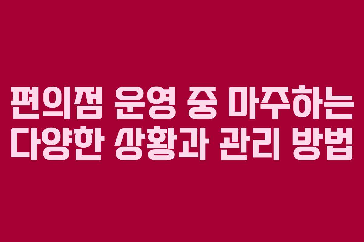 편의점 운영 중 마주하는 다양한 상황과 관리 방법