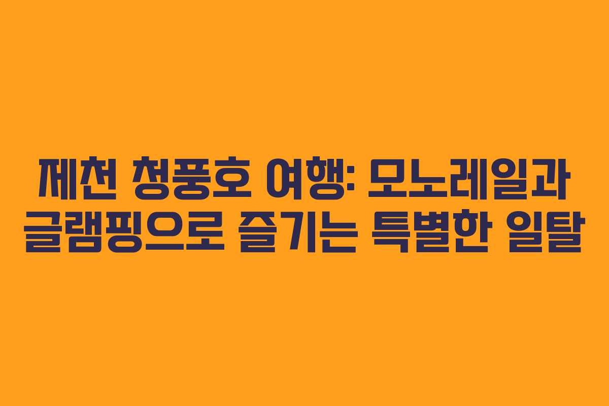제천 청풍호 여행: 모노레일과 글램핑으로 즐기는 특별한 일탈