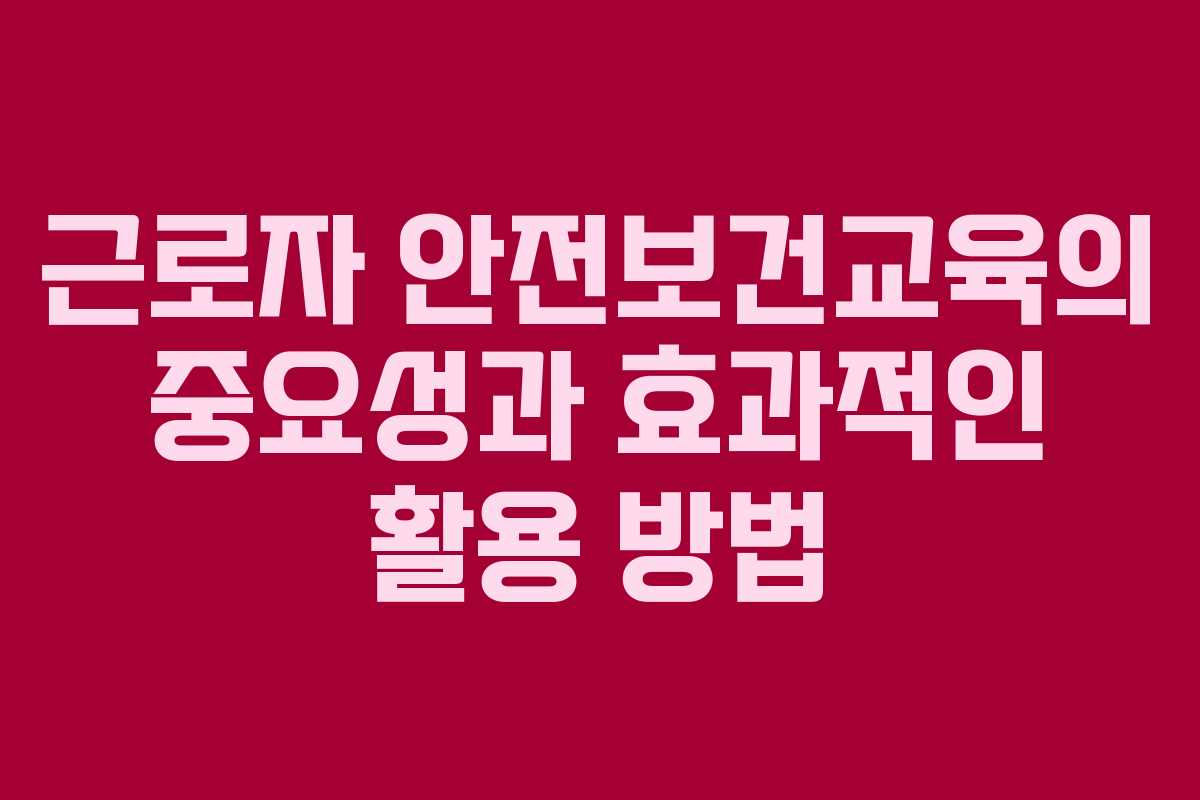 근로자 안전보건교육의 중요성과 효과적인 활용 방법