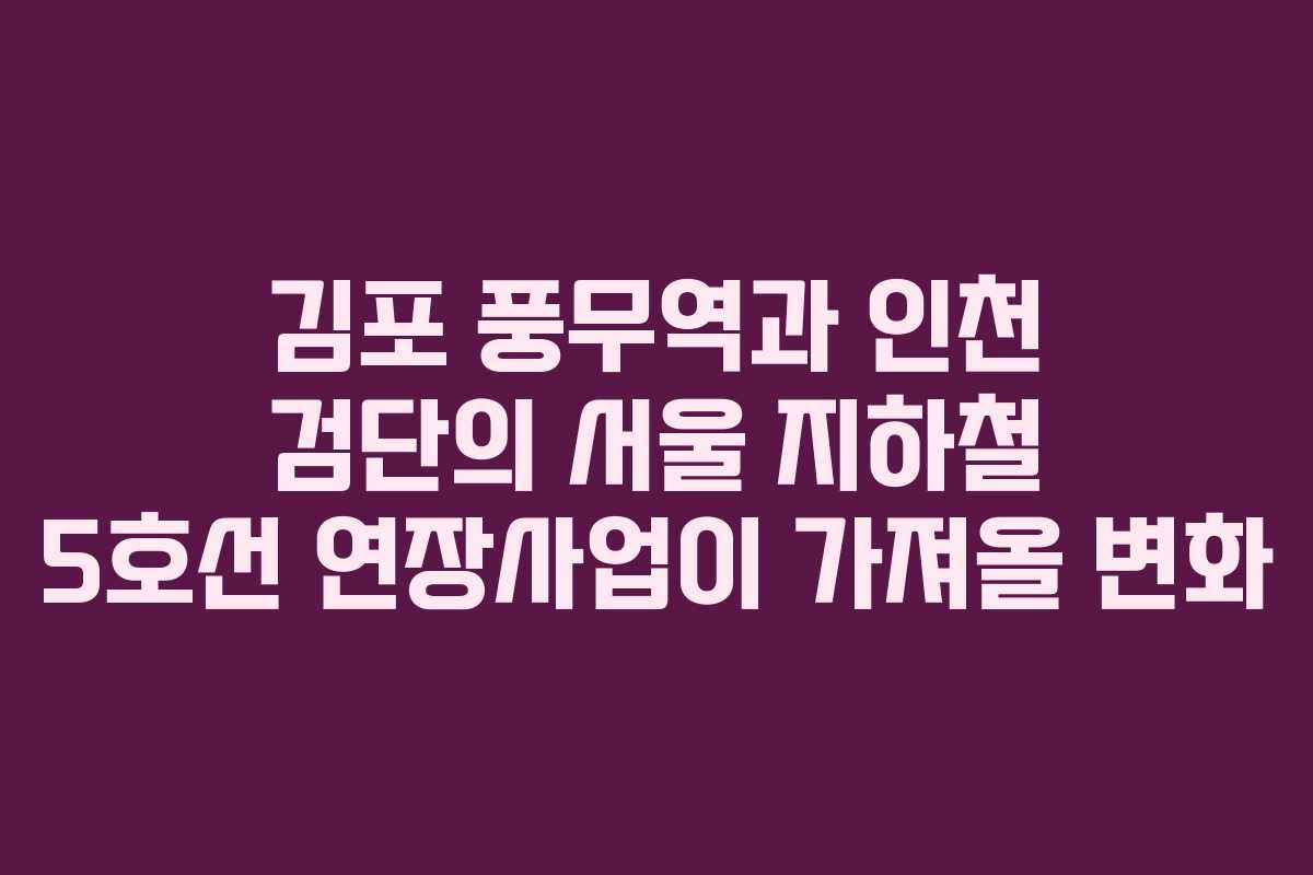 김포 풍무역과 인천 검단의 서울 지하철 5호선 연장사업이 가져올 변화