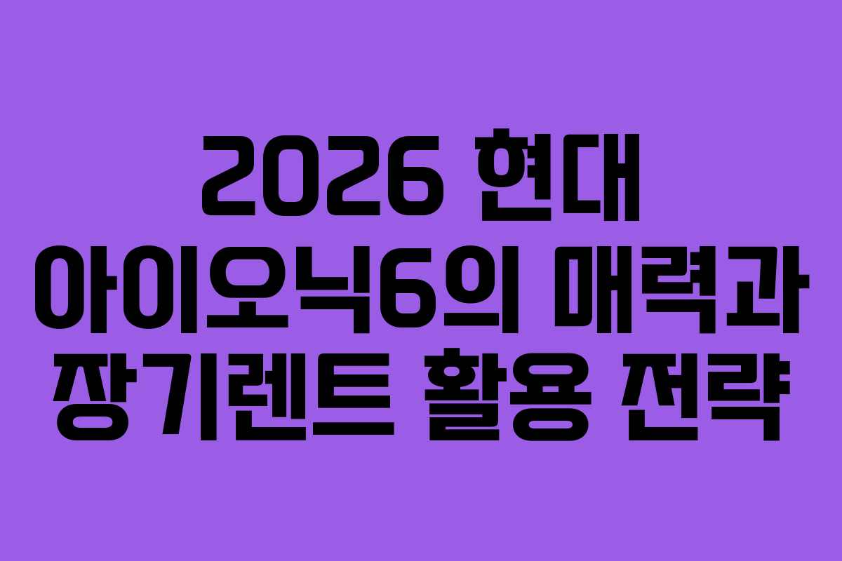 2026 현대 아이오닉6의 매력과 장기렌트 활용 전략