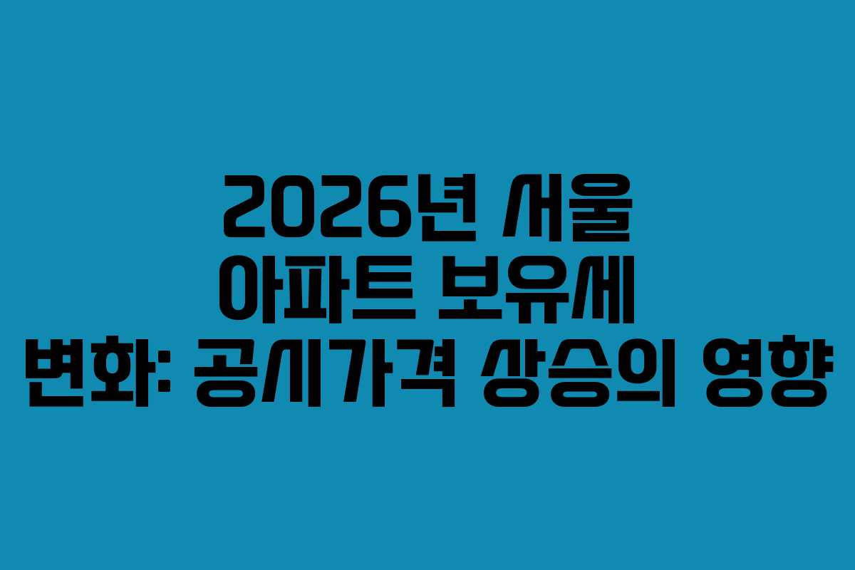 2026년 서울 아파트 보유세 변화: 공시가격 상승의 영향