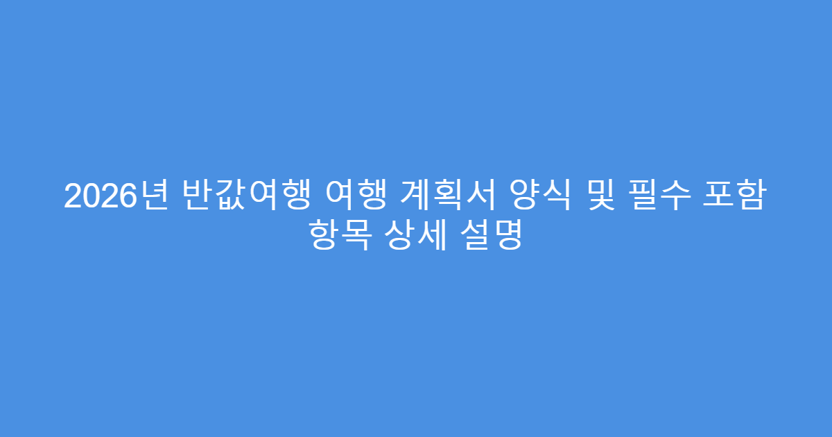 2026년 반값여행 여행 계획서 양식 및 필수 포함 항목 상세 설명