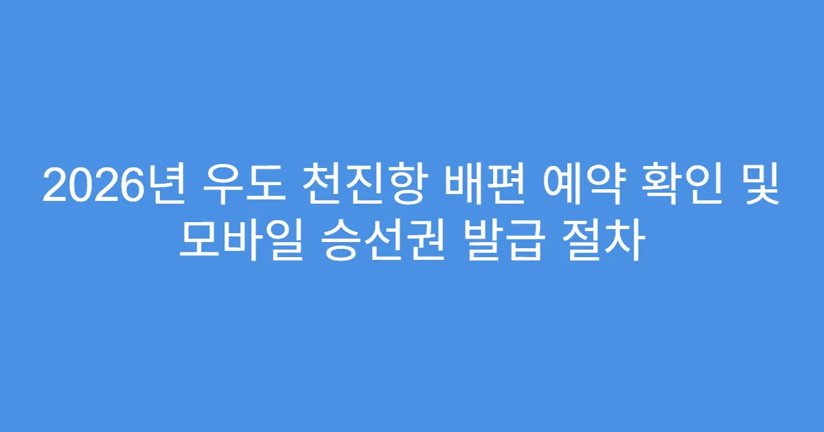 2026년 우도 천진항 배편 예약 확인 및 모바일 승선권 발급 절차