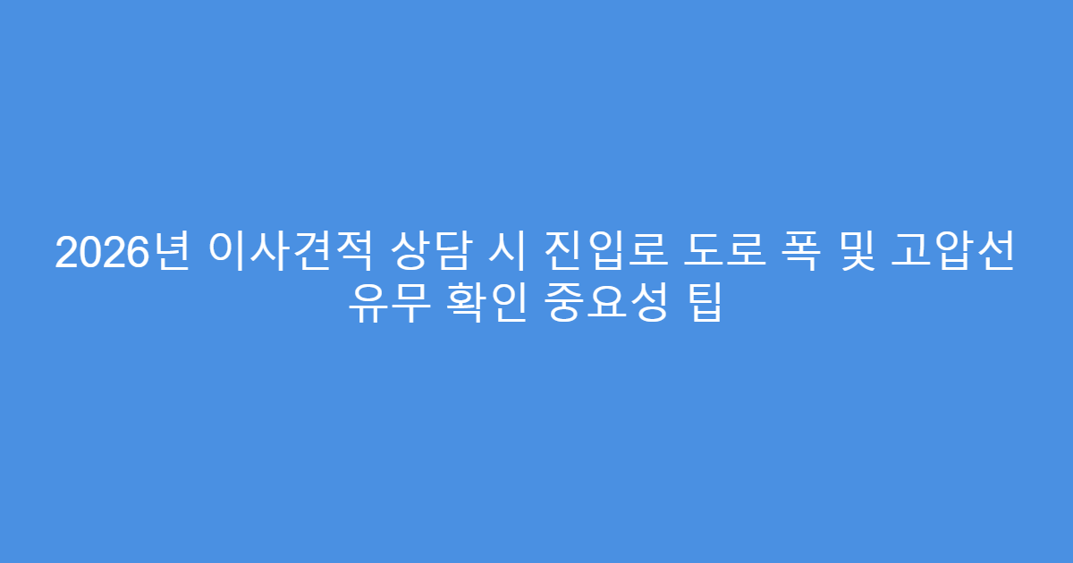 2026년 이사견적 상담 시 진입로 도로 폭 및 고압선 유무 확인 중요성 팁