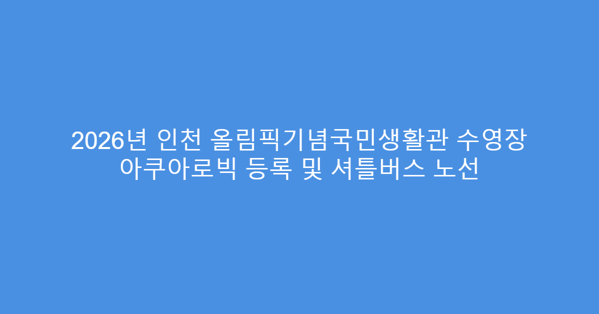 2026년 인천 올림픽기념국민생활관 수영장 아쿠아로빅 등록 및 셔틀버스 노선