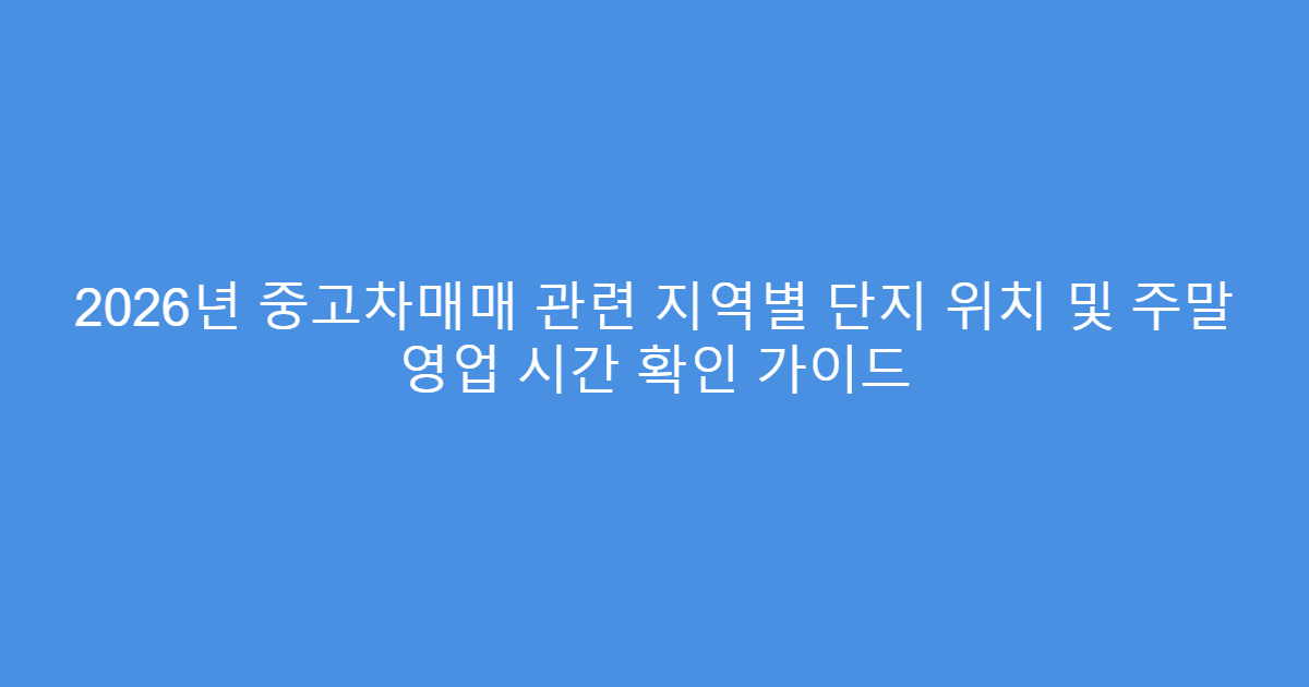 2026년 중고차매매 관련 지역별 단지 위치 및 주말 영업 시간 확인 가이드