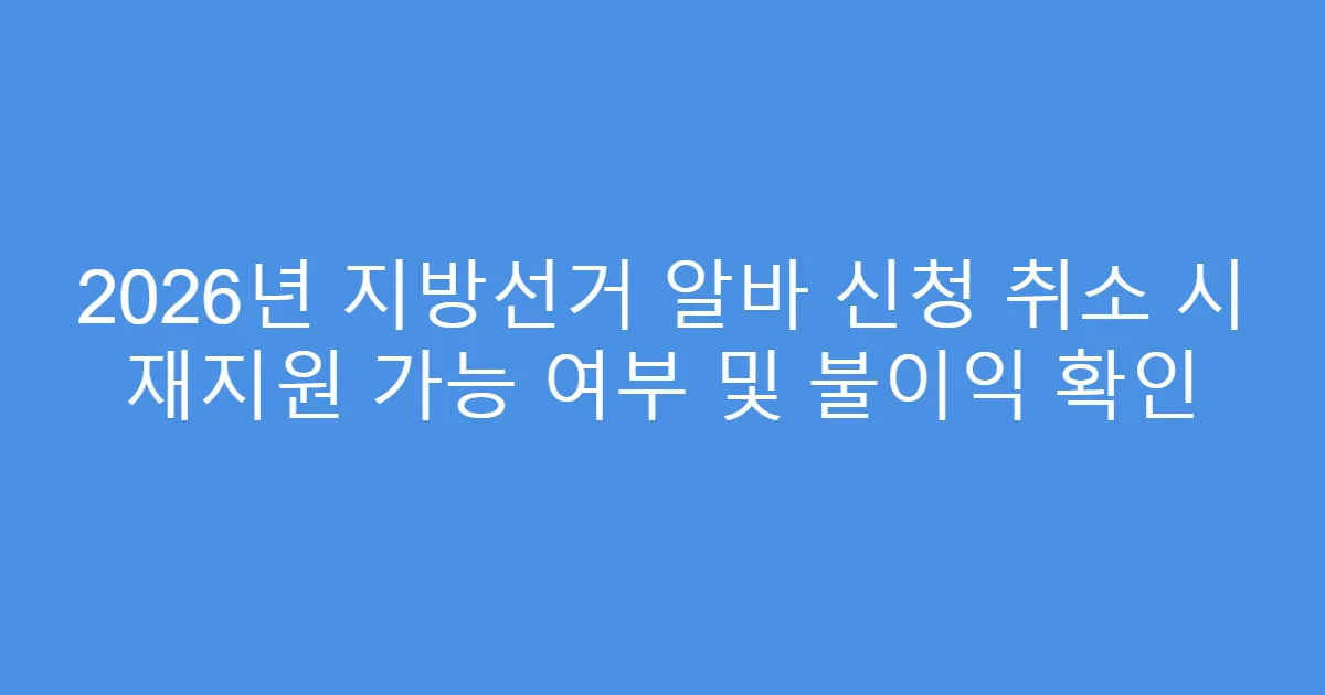 2026년 지방선거 알바 신청 취소 시 재지원 가능 여부 및 불이익 확인