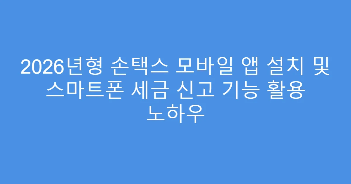 2026년형 손택스 모바일 앱 설치 및 스마트폰 세금 신고 기능 활용 노하우