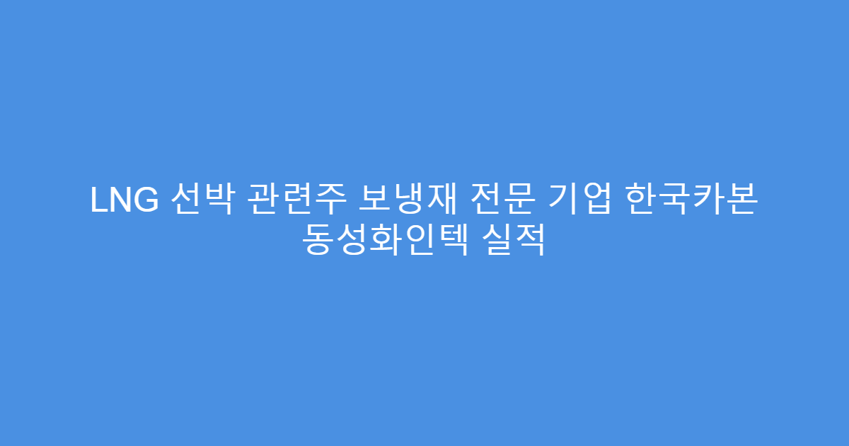LNG 선박 관련주 보냉재 전문 기업 한국카본 동성화인텍 실적