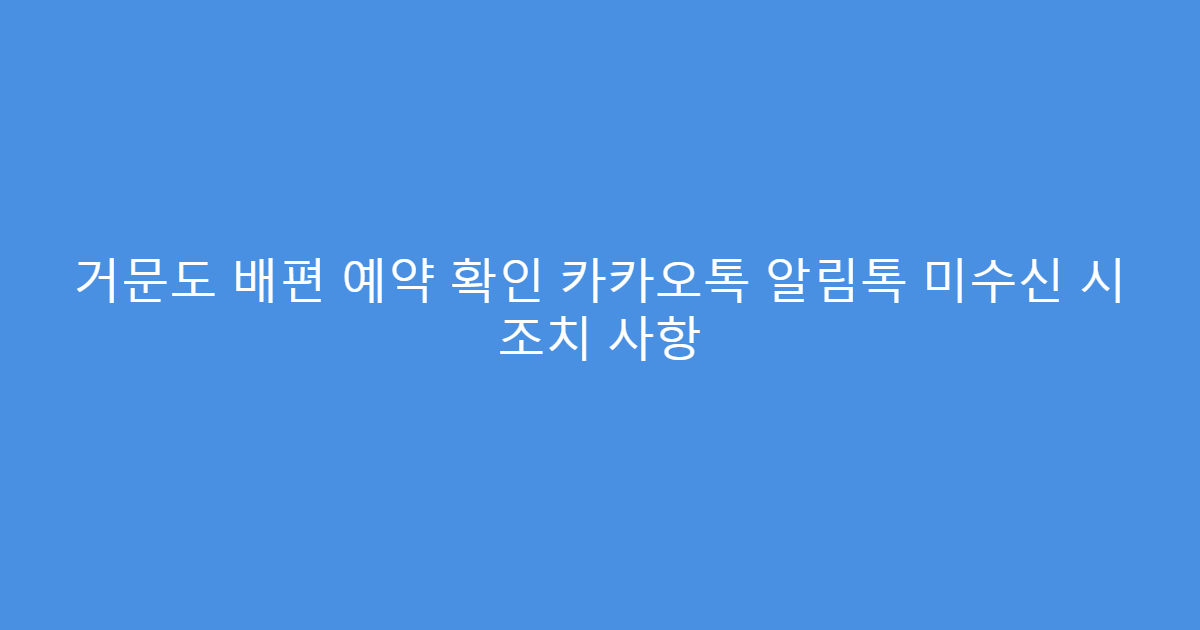 거문도 배편 예약 확인 카카오톡 알림톡 미수신 시 조치 사항