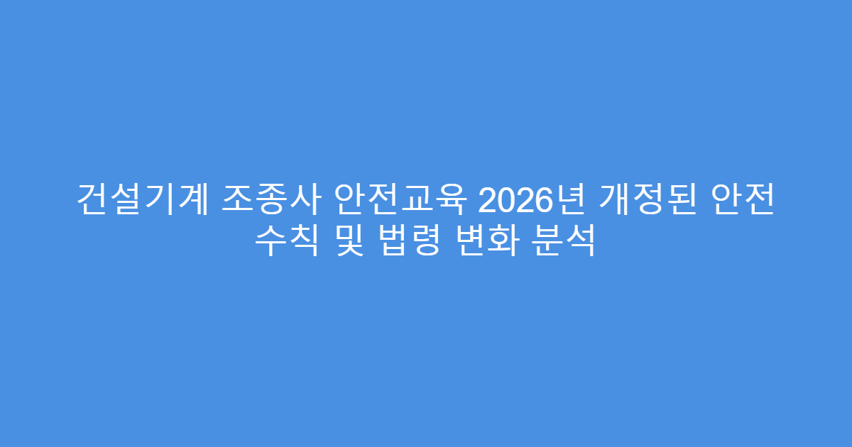 건설기계 조종사 안전교육 2026년 개정된 안전 수칙 및 법령 변화 분석
