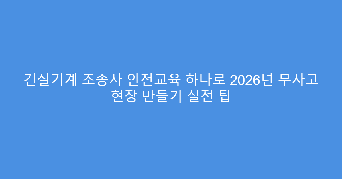 건설기계 조종사 안전교육 하나로 2026년 무사고 현장 만들기 실전 팁
