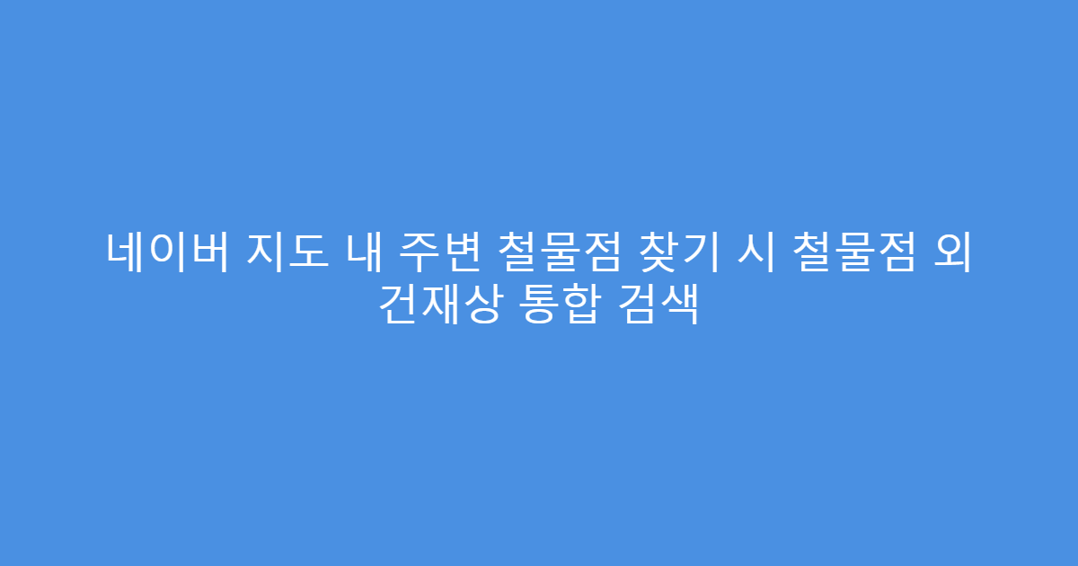 네이버 지도 내 주변 철물점 찾기 시 철물점 외 건재상 통합 검색