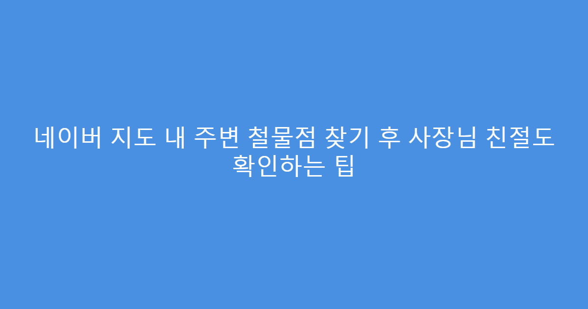 네이버 지도 내 주변 철물점 찾기 후 사장님 친절도 확인하는 팁